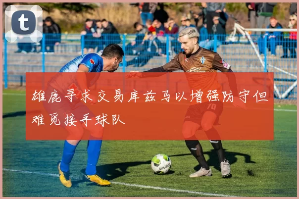 雄鹿寻求交易库兹马以增强防守但难觅接手球队