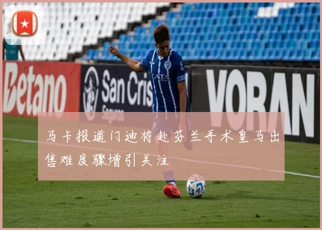 马卡报道门迪将赴芬兰手术皇马出售难度骤增引关注