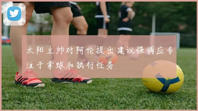 太阳主帅对阿伦提出建议强调应专注于拿球和执行任务
