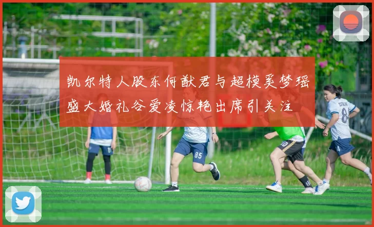 凯尔特人股东何猷君与超模奚梦瑶盛大婚礼谷爱凌惊艳出席引关注