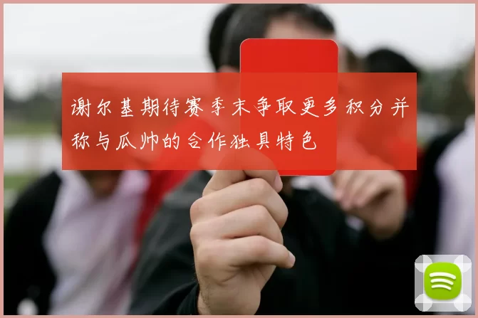 谢尔基期待赛季末争取更多积分并称与瓜帅的合作独具特色