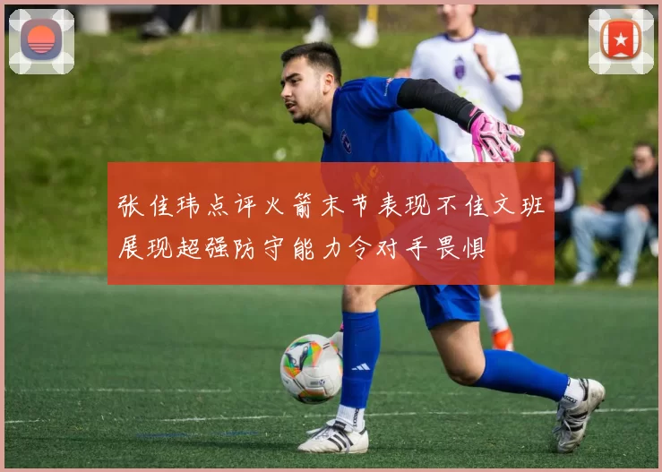 张佳玮点评火箭末节表现不佳文班展现超强防守能力令对手畏惧