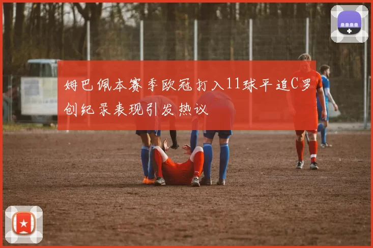 姆巴佩本赛季欧冠打入11球平追C罗创纪录表现引发热议