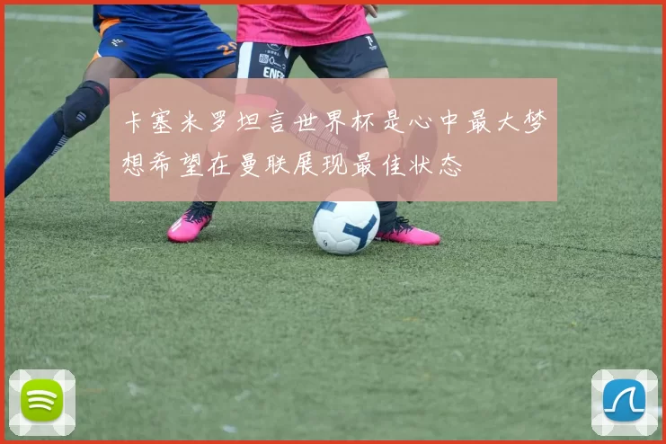 卡塞米罗坦言世界杯是心中最大梦想希望在曼联展现最佳状态