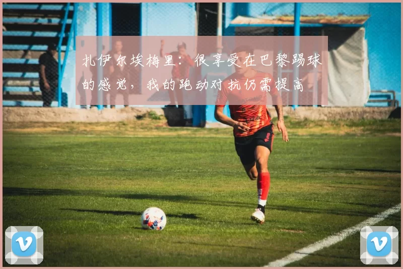 扎伊尔埃梅里：很享受在巴黎踢球的感觉，我的跑动对抗仍需提高