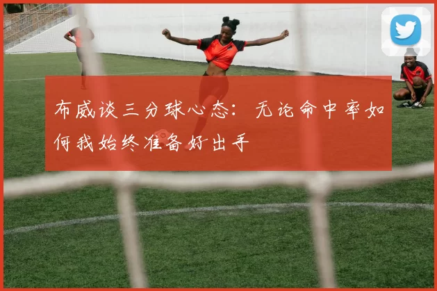布威谈三分球心态：无论命中率如何我始终准备好出手
