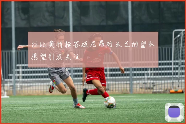 拉比奥特抢答迈尼昂对米兰的留队愿望引发关注